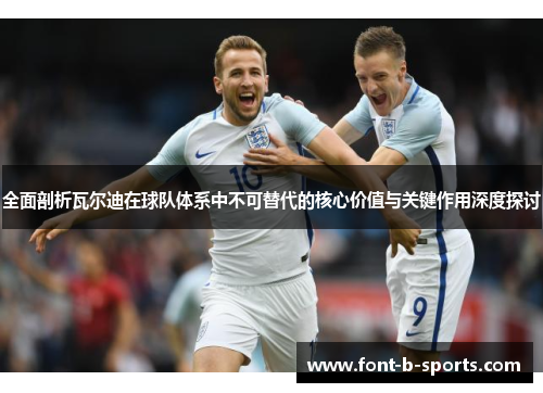 全面剖析瓦尔迪在球队体系中不可替代的核心价值与关键作用深度探讨 全面剖析瓦尔迪在球队体系中不可替代的核心价值与关键作用深度探讨