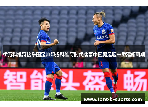 伊万科维奇接掌国足帅印扬科维奇时代落幕中国男足迎来重建新周期